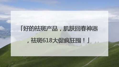 好的祛斑产品，肌肤回春神器，祛斑618大促疯狂囤！