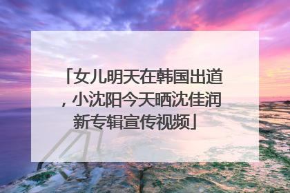 女儿明天在韩国出道，小沈阳今天晒沈佳润新专辑宣传视频