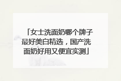 女士洗面奶哪个牌子最好美白精选，国产洗面奶好用又便宜实测