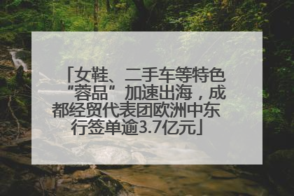 女鞋、二手车等特色“蓉品”加速出海，成都经贸代表团欧洲中东行签单逾3.7亿元