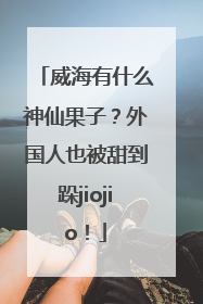 威海有什么神仙果子？外国人也被甜到跺jiojio！