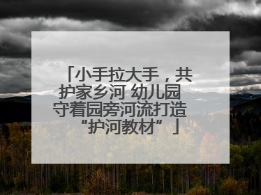 小手拉大手，共护家乡河 幼儿园守着园旁河流打造“护河教材”