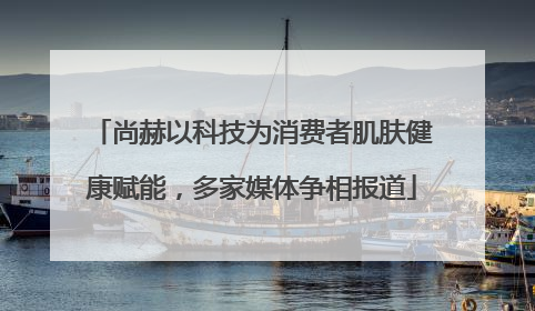 尚赫以科技为消费者肌肤健康赋能，多家媒体争相报道