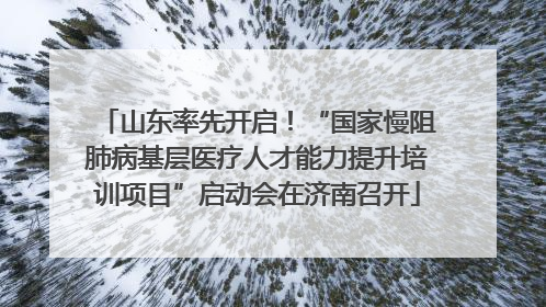 山东率先开启！“国家慢阻肺病基层医疗人才能力提升培训项目”启动会在济南召开