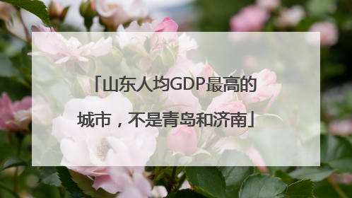 山东人均GDP最高的城市，不是青岛和济南
