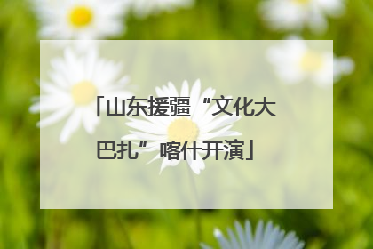 山东援疆“文化大巴扎”喀什开演