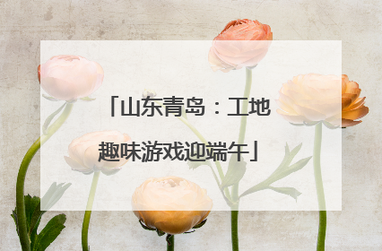 山东青岛：工地趣味游戏迎端午