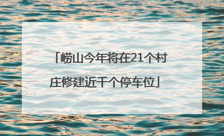 崂山今年将在21个村庄修建近千个停车位