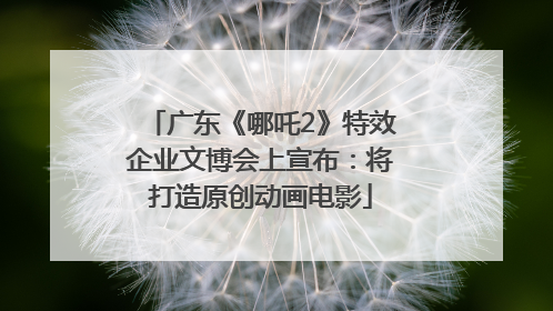 广东《哪吒2》特效企业文博会上宣布：将打造原创动画电影