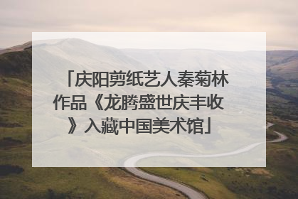 庆阳剪纸艺人秦菊林作品《龙腾盛世庆丰收》入藏中国美术馆
