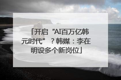 开启“AI百万亿韩元时代”？韩媒：李在明设多个新岗位