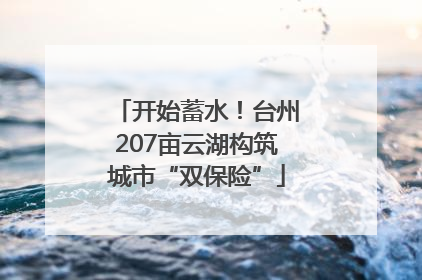 开始蓄水！台州207亩云湖构筑城市“双保险”