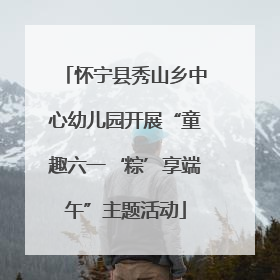 怀宁县秀山乡中心幼儿园开展“童趣六一‘粽’享端午”主题活动