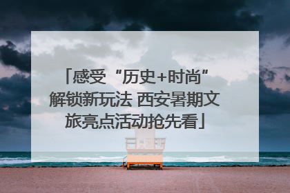 感受“历史+时尚” 解锁新玩法 西安暑期文旅亮点活动抢先看