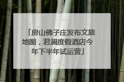 房山佛子庄发布文旅地图，君澜度假酒店今年下半年试运营