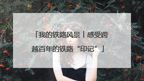 我的铁路风景︱感受跨越百年的铁路“印记”