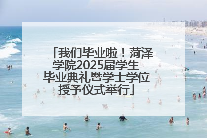我们毕业啦！菏泽学院2025届学生毕业典礼暨学士学位授予仪式举行