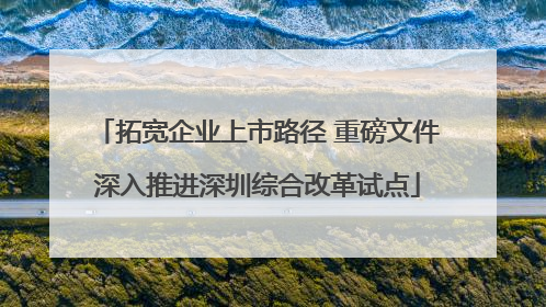 拓宽企业上市路径 重磅文件深入推进深圳综合改革试点