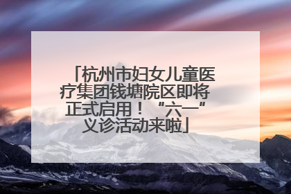 杭州市妇女儿童医疗集团钱塘院区即将正式启用！“六一”义诊活动来啦