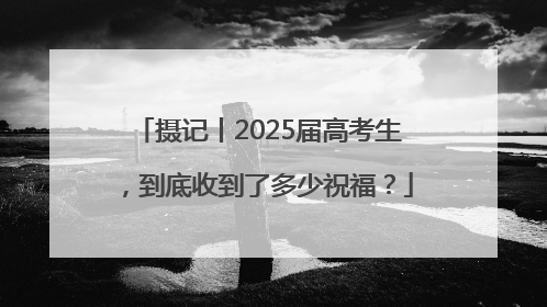 摄记丨2025届高考生，到底收到了多少祝福？