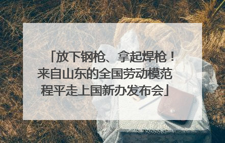 放下钢枪、拿起焊枪！来自山东的全国劳动模范程平走上国新办发布会