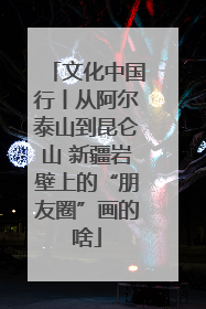 文化中国行丨从阿尔泰山到昆仑山 新疆岩壁上的“朋友圈”画的啥