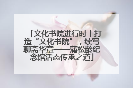 文化书院进行时丨打造“文化书院”，续写聊斋华章——蒲松龄纪念馆活态传承之道