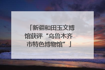 新疆和田玉文博馆获评“乌鲁木齐市特色博物馆”