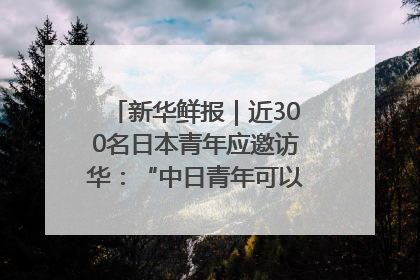 新华鲜报｜近300名日本青年应邀访华：“中日青年可以创造更好的未来”