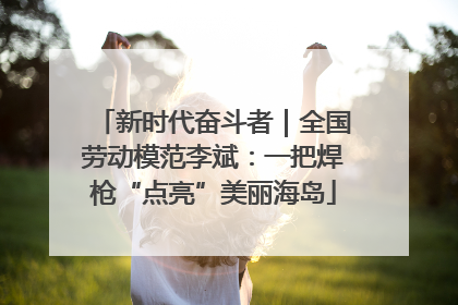 新时代奋斗者｜全国劳动模范李斌：一把焊枪“点亮”美丽海岛