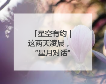 星空有约｜这两天凌晨，“星月对话”等你来赏！