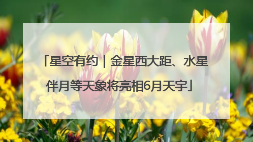 星空有约｜金星西大距、水星伴月等天象将亮相6月天宇