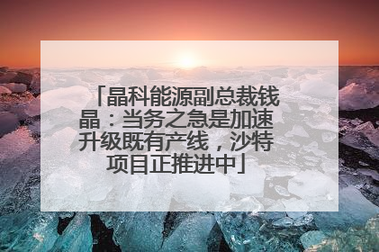 晶科能源副总裁钱晶：当务之急是加速升级既有产线，沙特项目正推进中