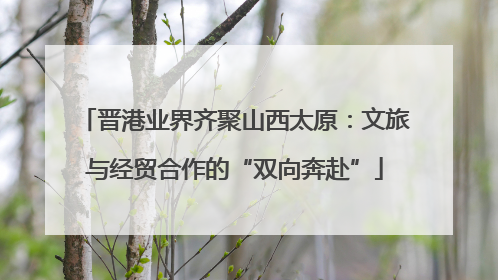 晋港业界齐聚山西太原：文旅与经贸合作的“双向奔赴”