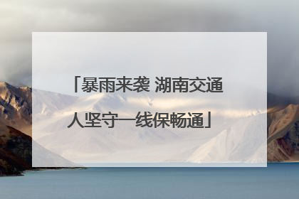 暴雨来袭 湖南交通人坚守一线保畅通