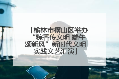 榆林市横山区举办“粽香传文明 端午颂新风”新时代文明实践文艺汇演