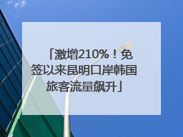 激增210%！免签以来昆明口岸韩国旅客流量飙升
