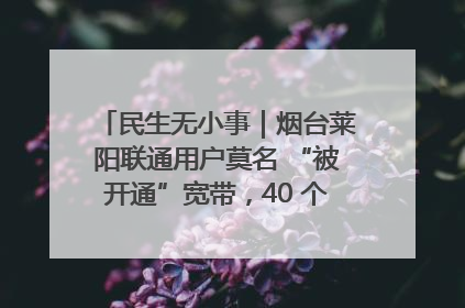 民生无小事｜烟台莱阳联通用户莫名 “被开通”宽带，40 个月扣费无人知