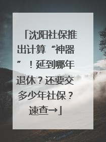 沈阳社保推出计算“神器”！延到哪年退休？还要交多少年社保？速查→