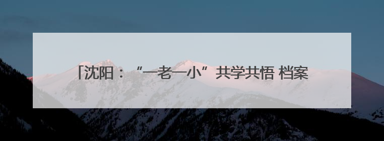 沈阳：“一老一小”共学共悟 档案馆来了30位“红色档案修复师”