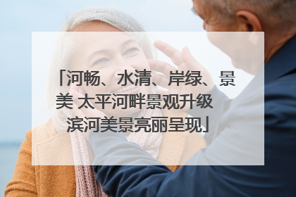 河畅、水清、岸绿、景美 太平河畔景观升级 滨河美景亮丽呈现