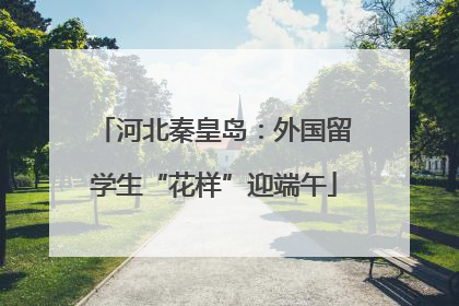 河北秦皇岛：外国留学生“花样”迎端午