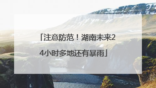 注意防范！湖南未来24小时多地还有暴雨