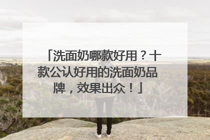 洗面奶哪款好用？十款公认好用的洗面奶品牌，效果出众！