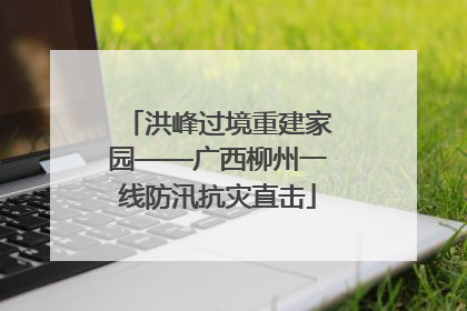 洪峰过境重建家园——广西柳州一线防汛抗灾直击