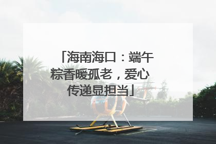 海南海口：端午粽香暖孤老，爱心传递显担当