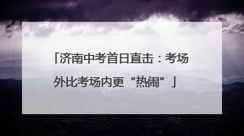 济南中考首日直击：考场外比考场内更“热闹”