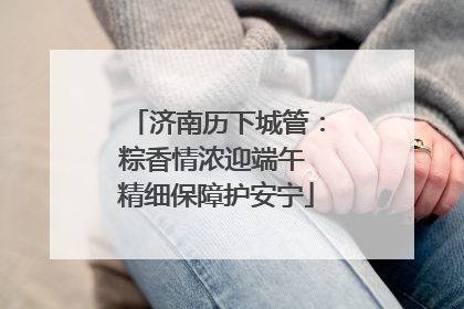 济南历下城管：粽香情浓迎端午 精细保障护安宁