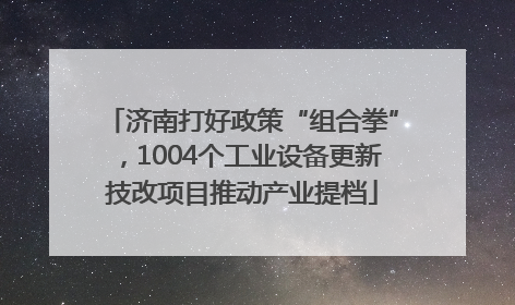 济南打好政策“组合拳”，1004个工业设备更新技改项目推动产业提档
