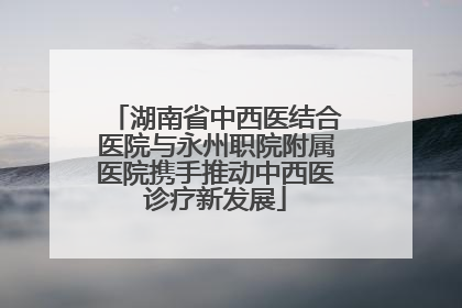 湖南省中西医结合医院与永州职院附属医院携手推动中西医诊疗新发展